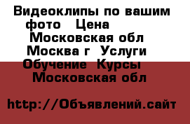 Видеоклипы по вашим фото › Цена ­ 1 500 - Московская обл., Москва г. Услуги » Обучение. Курсы   . Московская обл.